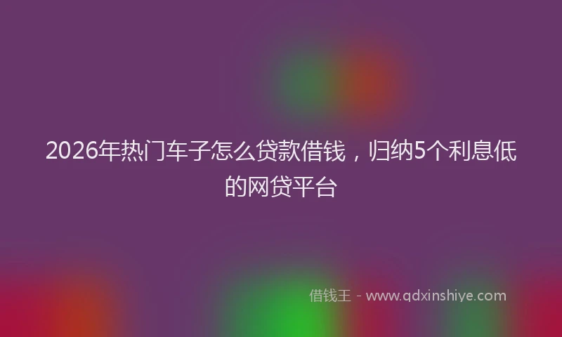 2026年热门车子怎么贷款借钱，归纳5个利息低的网贷平台