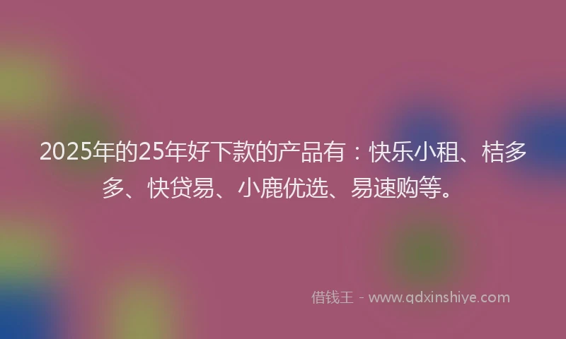 2025年的25年好下款的产品有:快乐小租、桔多多、快贷易、小鹿优选、易速购等。