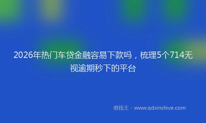 2026年热门车贷金融容易下款吗，梳理5个714无视逾期秒下的平台