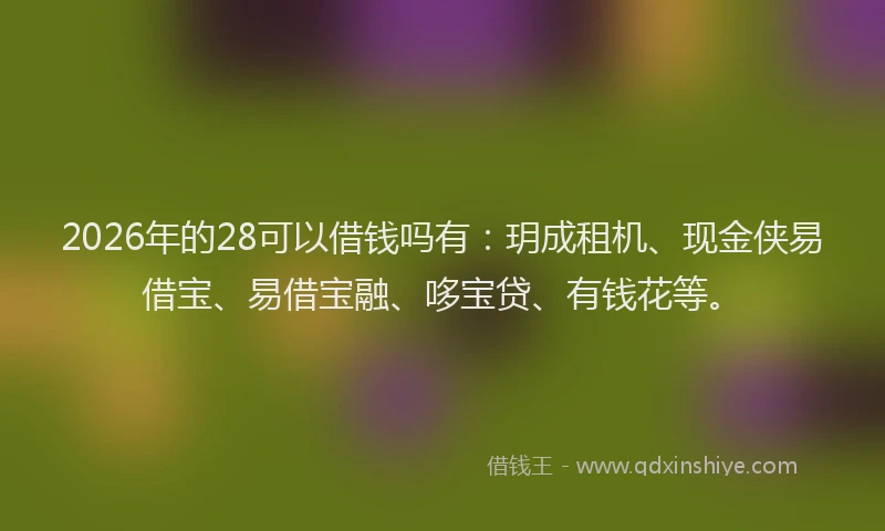 2026年的28可以借钱吗有：玥成租机、现金侠易借宝、易借宝融、哆宝贷、有钱花等。