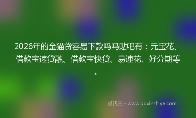2026年的金猫贷容易下款吗吗贴吧有：元宝花、借款宝速贷融、借款宝快贷、易速花、好分期等。
