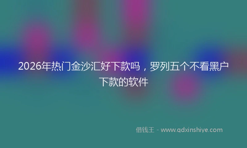 2026年热门金沙汇好下款吗，罗列五个不看黑户下款的软件
