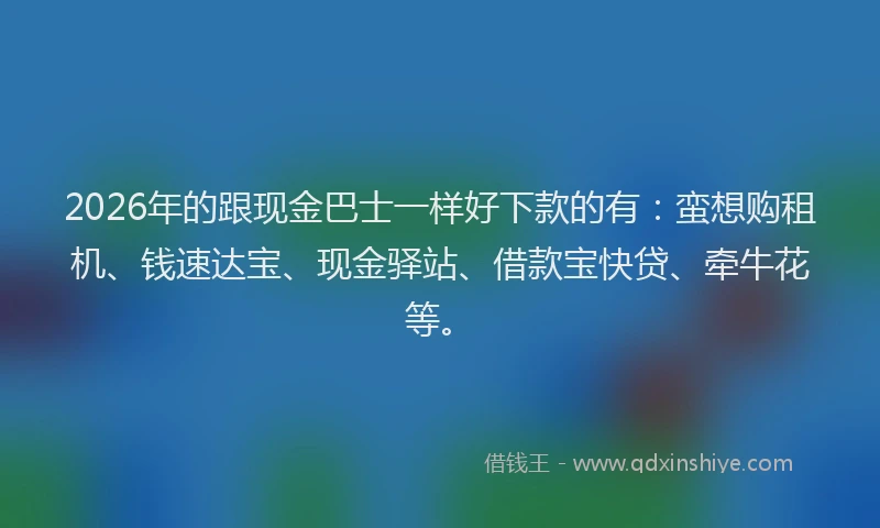 2026年的跟现金巴士一样好下款的有：蛮想购租机、钱速达宝、现金驿站、借款宝快贷、牵牛花等。