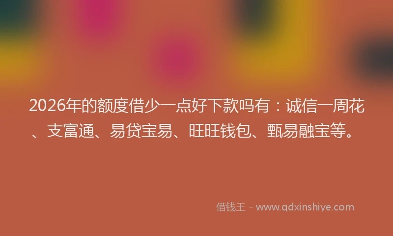 2026年的额度借少一点好下款吗有：诚信一周花、支富通、易贷宝易、旺旺钱包、甄易融宝等。