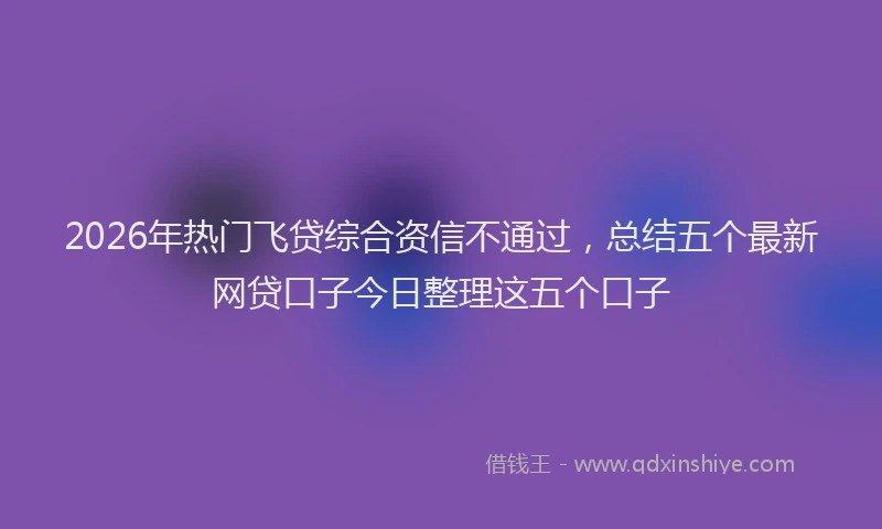 2026年热门飞贷综合资信不通过，总结五个最新网贷口子今日整理这五个口子