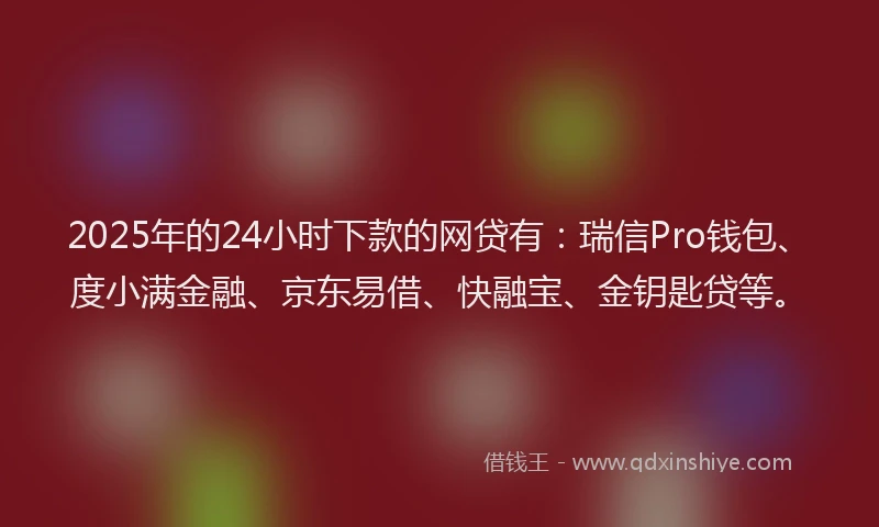 2025年的24小时下款的网贷有：瑞信Pro钱包、度小满金融、京东易借、快融宝、金钥匙贷等。