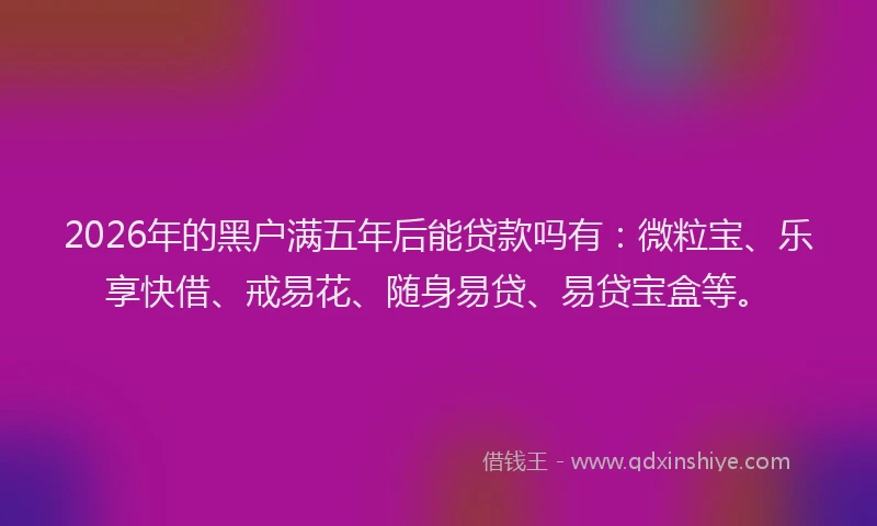 2026年的黑户满五年后能贷款吗有：微粒宝、乐享快借、戒易花、随身易贷、易贷宝盒等。