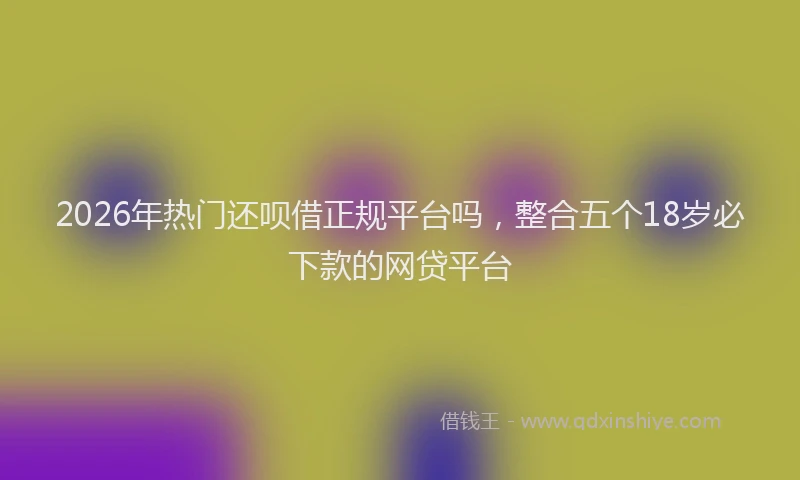 2026年热门还呗借正规平台吗，整合五个18岁必下款的网贷平台