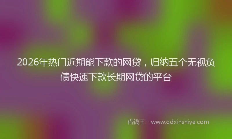 2026年热门近期能下款的网贷，归纳五个无视负债快速下款长期网贷的平台