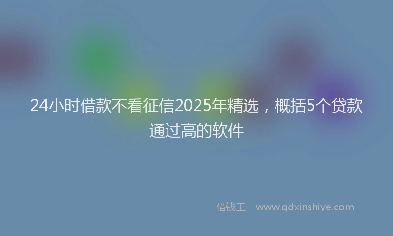 24小时借款不看征信2025年精选，概括5个贷款通过高的软件