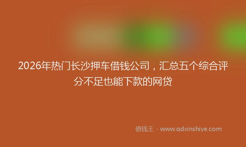2026年热门长沙押车借钱公司，汇总五个综合评分不足也能下款的网贷