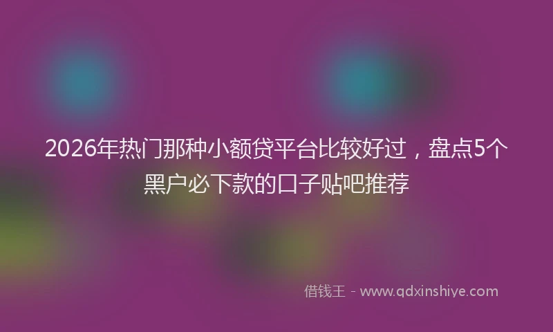 2026年热门那种小额贷平台比较好过，盘点5个黑户必下款的口子贴吧推荐