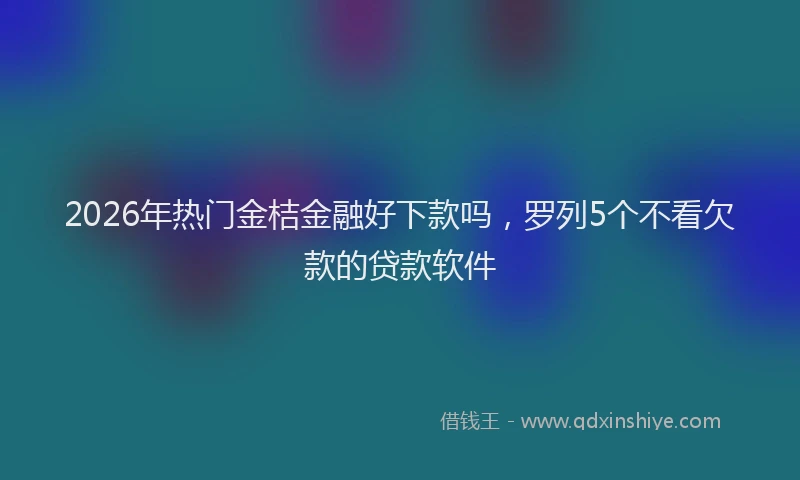 2026年热门金桔金融好下款吗，罗列5个不看欠款的贷款软件