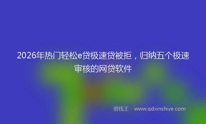 2026年热门轻松e贷极速贷被拒，归纳五个极速审核的网贷软件