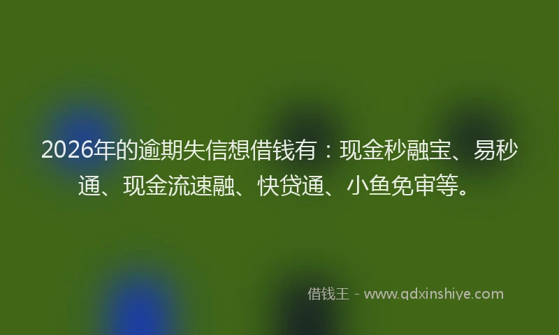 2026年的逾期失信想借钱有：现金秒融宝、易秒通、现金流速融、快贷通、小鱼免审等。