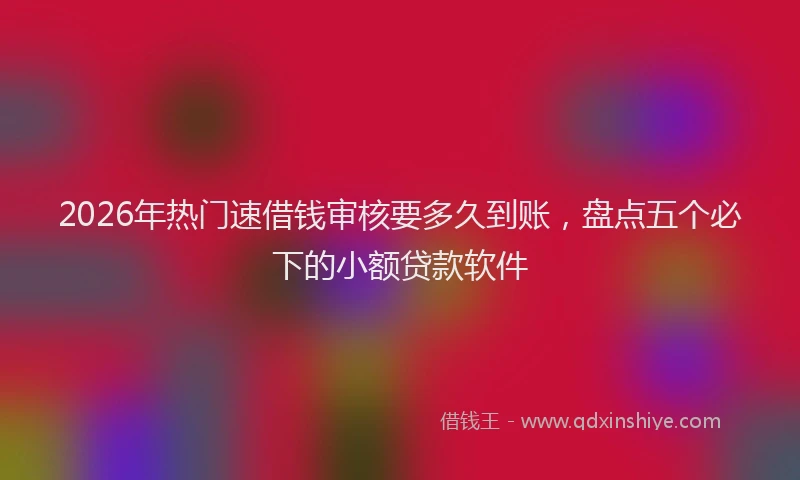 2026年热门速借钱审核要多久到账，盘点五个必下的小额贷款软件