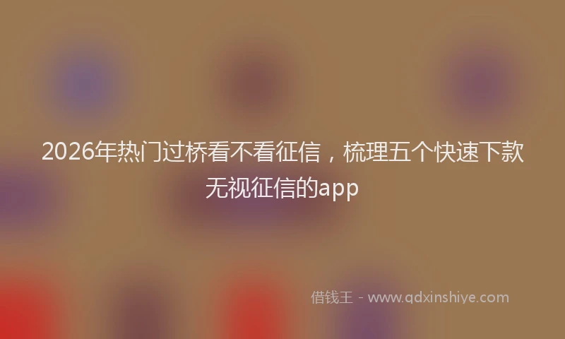 2026年热门过桥看不看征信，梳理五个快速下款无视征信的app