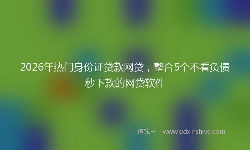2026年热门身份证贷款网贷，整合5个不看负债秒下款的网贷软件