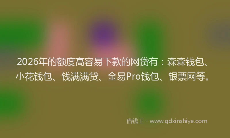 2026年的额度高容易下款的网贷有：森森钱包、小花钱包、钱满满贷、金易Pro钱包、银票网等。