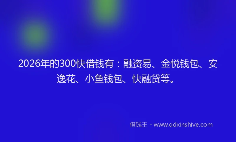 2026年的300快借钱有：融资易、金悦钱包、安逸花、小鱼钱包、快融贷等。