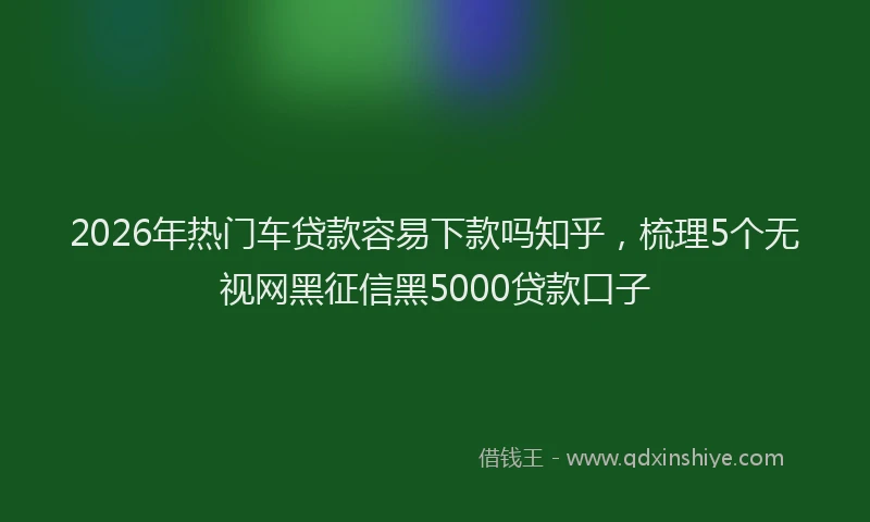 2026年热门车贷款容易下款吗知乎，梳理5个无视网黑征信黑5000贷款口子