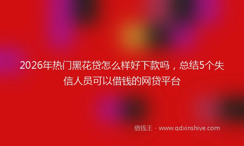 2026年热门黑花贷怎么样好下款吗，总结5个失信人员可以借钱的网贷平台