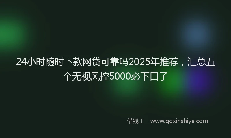 24小时随时下款网贷可靠吗2025年推荐，汇总五个无视风控5000必下口子