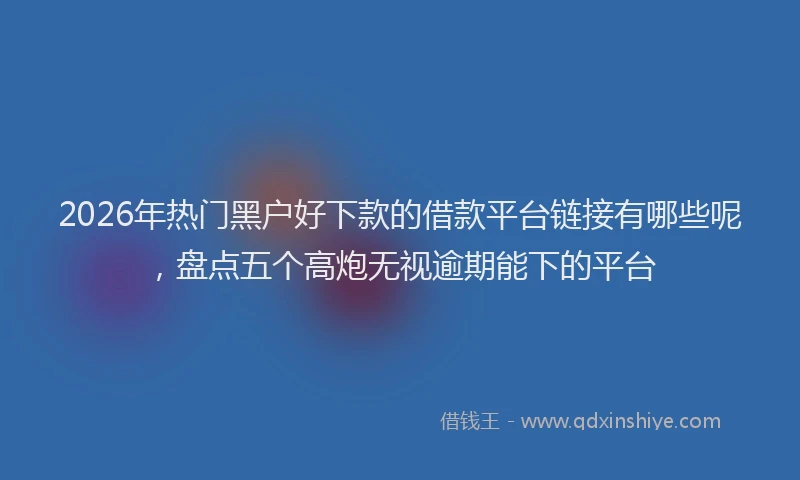 2026年热门黑户好下款的借款平台链接有哪些呢，盘点五个高炮无视逾期能下的平台