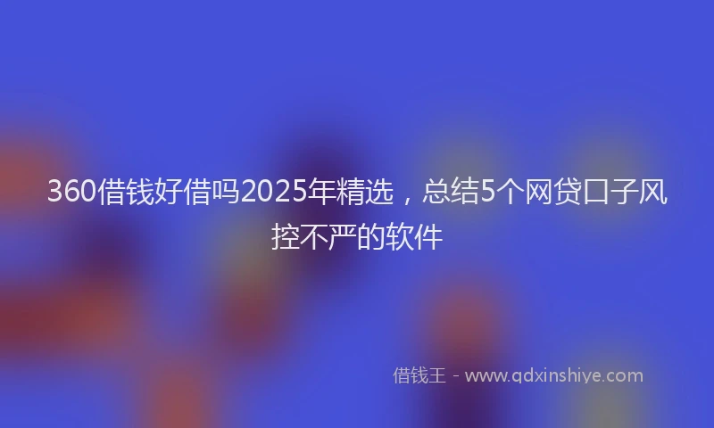 360借钱好借吗2025年精选，总结5个网贷口子风控不严的软件