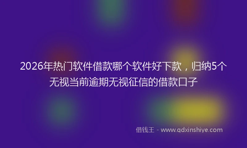 2026年热门软件借款哪个软件好下款，归纳5个无视当前逾期无视征信的借款口子