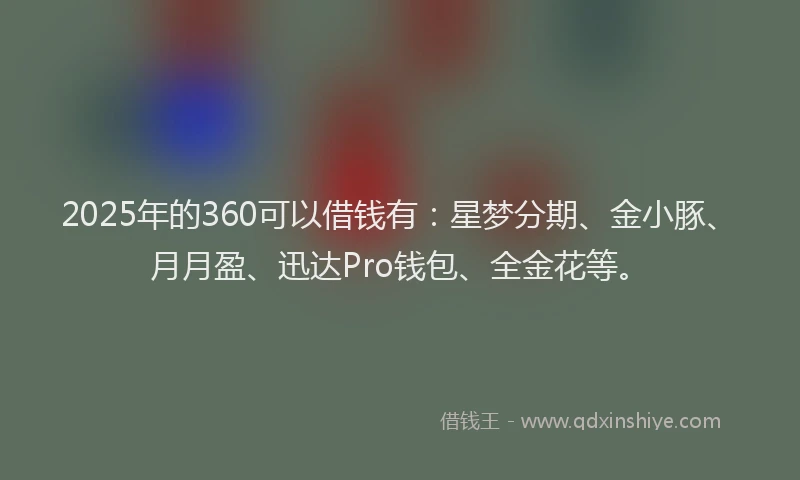 2025年的360可以借钱有：星梦分期、金小豚、月月盈、迅达Pro钱包、全金花等。