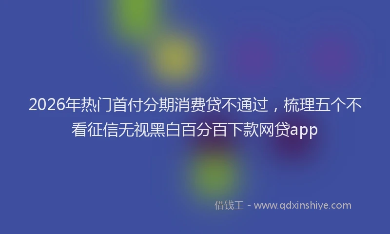 2026年热门首付分期消费贷不通过，梳理五个不看征信无视黑白百分百下款网贷app
