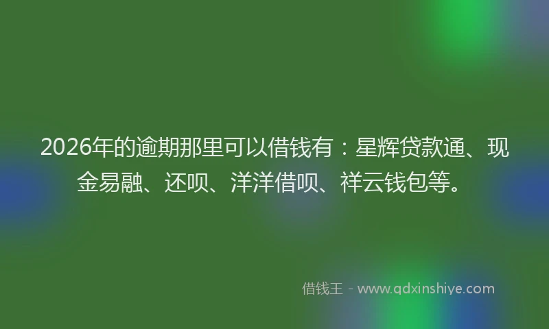 2026年的逾期那里可以借钱有：星辉贷款通、现金易融、还呗、洋洋借呗、祥云钱包等。