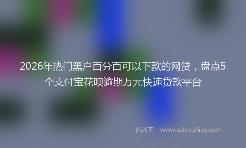 2026年热门黑户百分百可以下款的网贷，盘点5个支付宝花呗逾期万元快速贷款平台