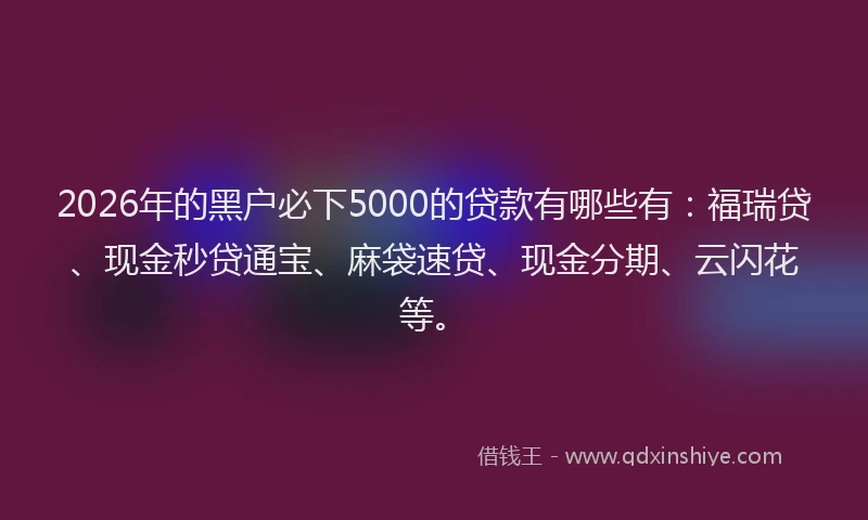 2026年的黑户必下5000的贷款有哪些有：福瑞贷、现金秒贷通宝、麻袋速贷、现金分期、云闪花等。