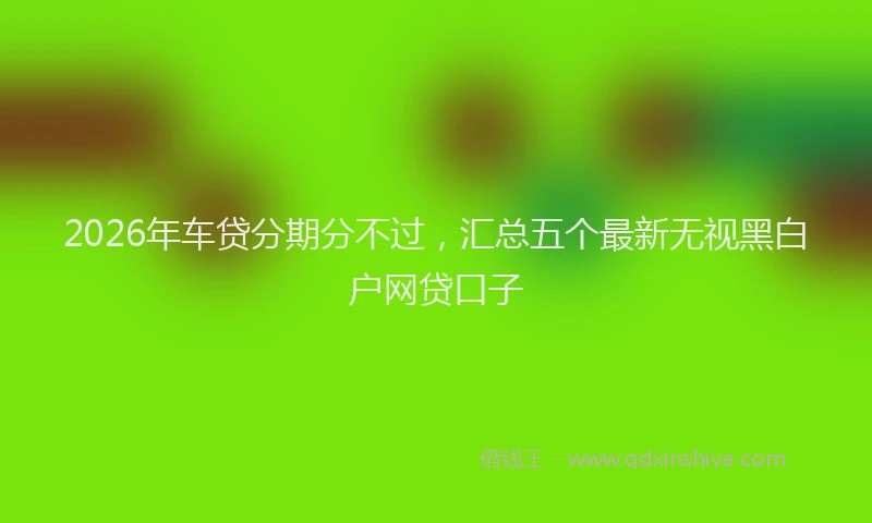 2026年车贷分期分不过，汇总五个最新无视黑白户网贷口子