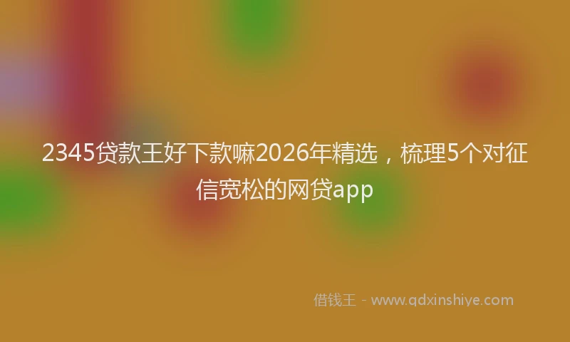 2345贷款王好下款嘛2026年精选，梳理5个对征信宽松的网贷app