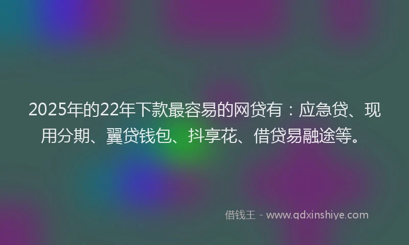 2025年的22年下款最容易的网贷有：应急贷、现用分期、翼贷钱包、抖享花、借贷易融途等。