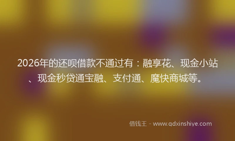 2026年的还呗借款不通过有：融享花、现金小站、现金秒贷通宝融、支付通、魔快商城等。