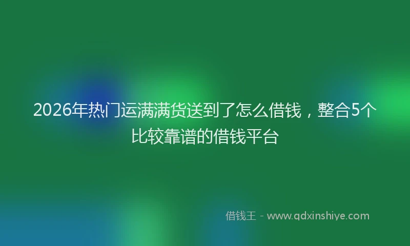 2026年热门运满满货送到了怎么借钱，整合5个比较靠谱的借钱平台