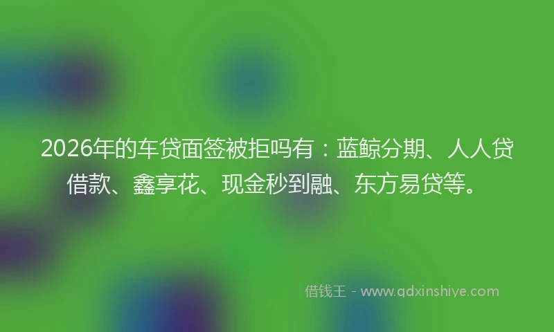 2026年的车贷面签被拒吗有：蓝鲸分期、人人贷借款、鑫享花、现金秒到融、东方易贷等。