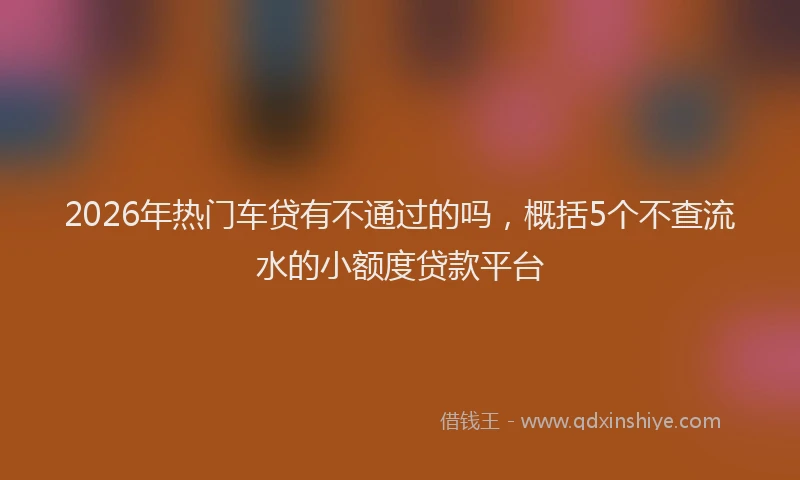 2026年热门车贷有不通过的吗，概括5个不查流水的小额度贷款平台
