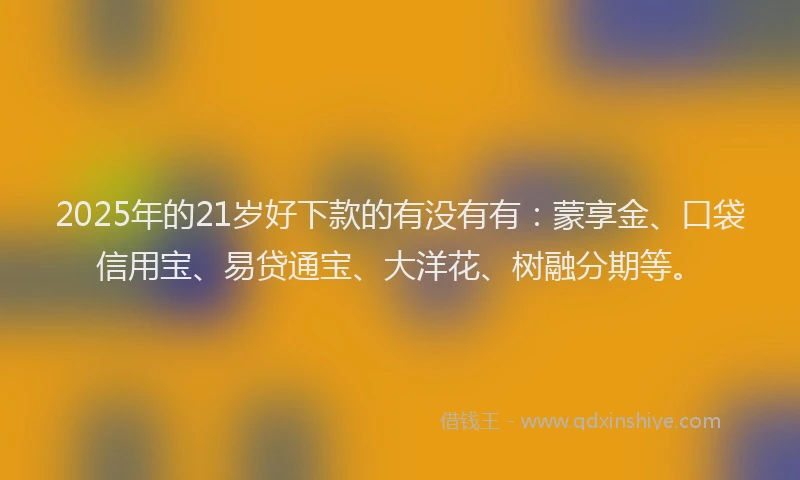 2025年的21岁好下款的有没有有：蒙享金、口袋信用宝、易贷通宝、大洋花、树融分期等。