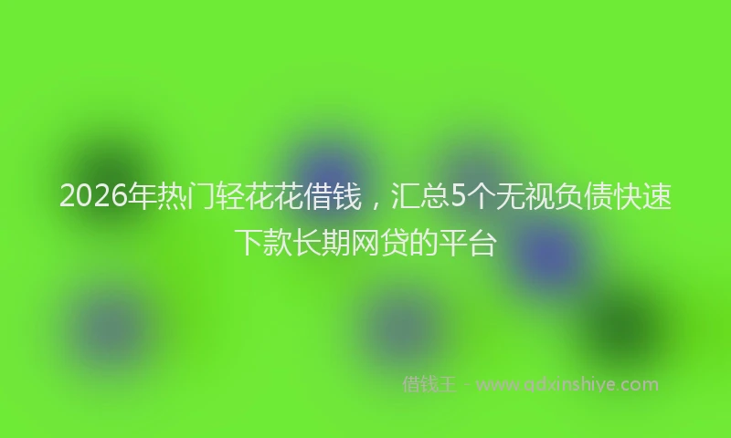 2026年热门轻花花借钱,汇总5个无视负债快速下款长期网贷的平台