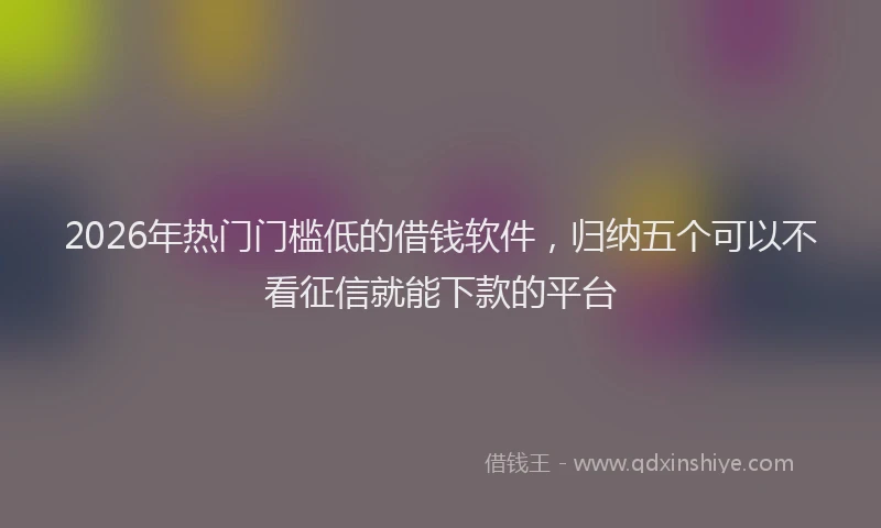 2026年热门门槛低的借钱软件，归纳五个可以不看征信就能下款的平台