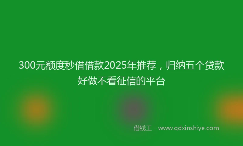 300元额度秒借借款2025年推荐，归纳五个贷款好做不看征信的平台