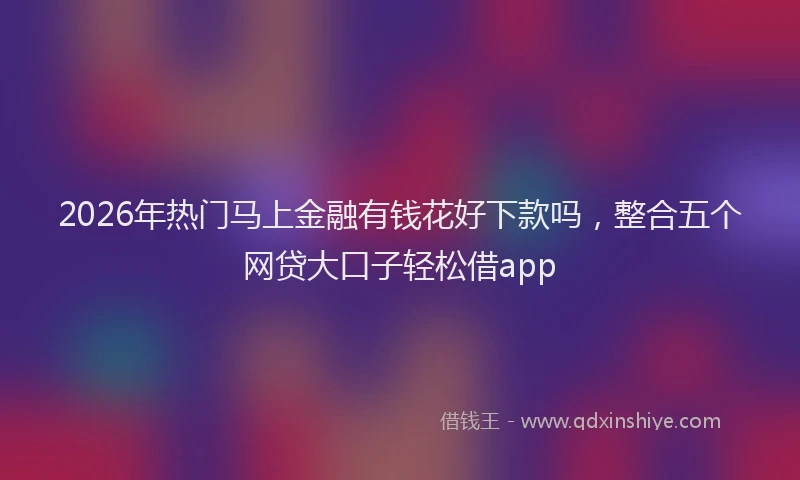 2026年热门马上金融有钱花好下款吗，整合五个网贷大口子轻松借app