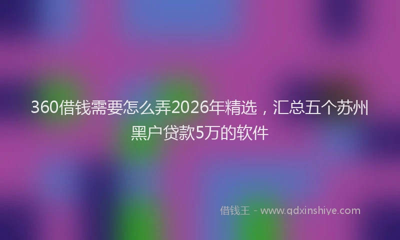 360借钱需要怎么弄2026年精选，汇总五个苏州黑户贷款5万的软件