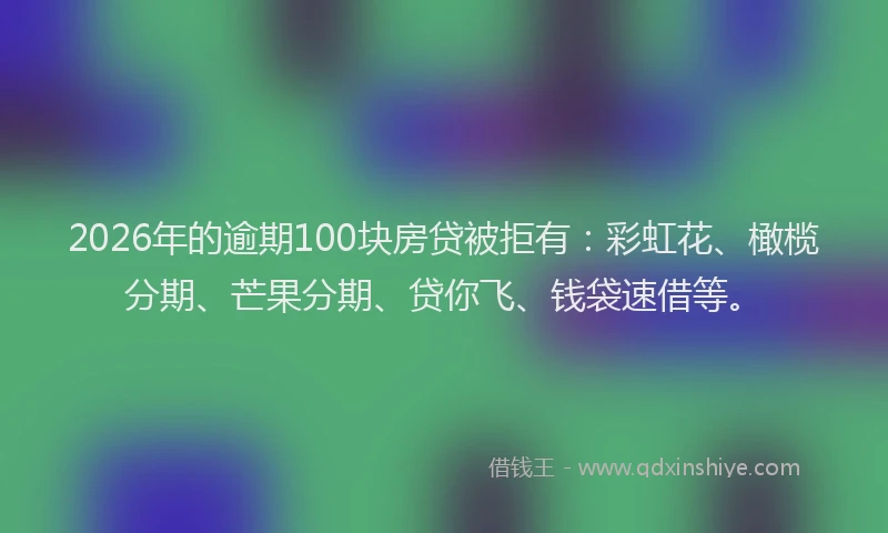 2026年的逾期100块房贷被拒有：彩虹花、橄榄分期、芒果分期、贷你飞、钱袋速借等。