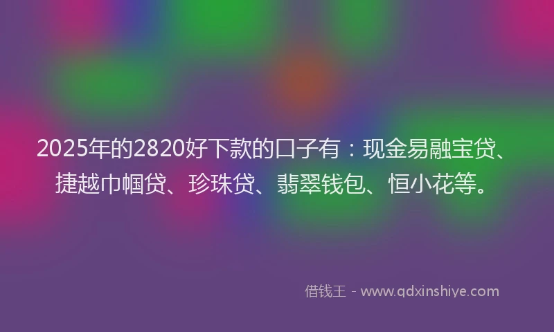 2025年的2820好下款的口子有：现金易融宝贷、捷越巾帼贷、珍珠贷、翡翠钱包、恒小花等。